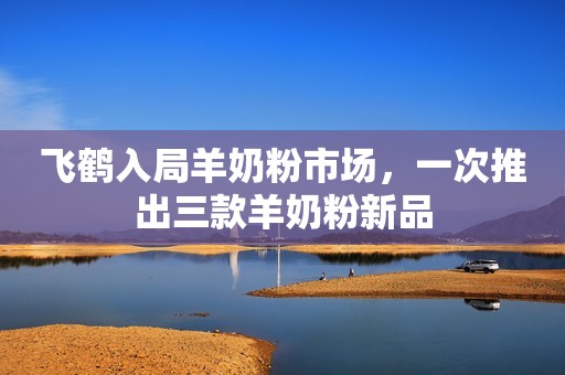 飞鹤入局羊奶粉市场，一次推出三款羊奶粉新品