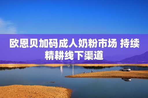 欧恩贝加码成人奶粉市场 持续精耕线下渠道