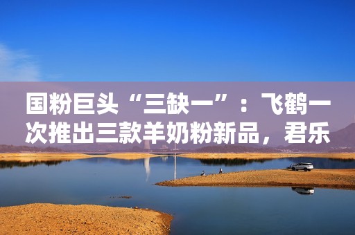 国粉巨头“三缺一”：飞鹤一次推出三款羊奶粉新品，君乐宝还没动静？