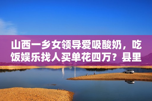 山西一乡女领导爱吸酸奶，吃饭娱乐找人买单花四万？县里正在调查