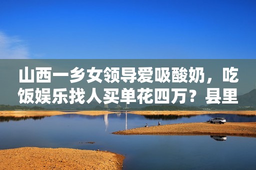 山西一乡女领导爱吸酸奶，吃饭娱乐找人买单花四万？县里正在调查