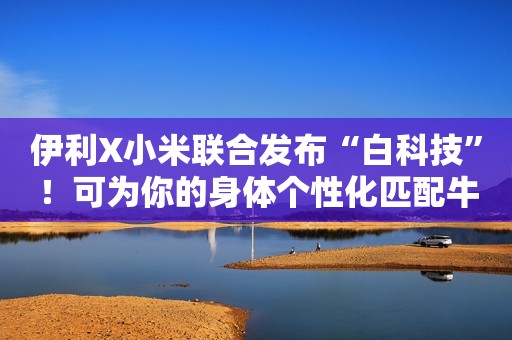 伊利X小米联合发布“白科技”！可为你的身体个性化匹配牛奶