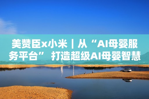 美赞臣x小米｜从“AI母婴服务平台” 打造超级AI母婴智慧管家