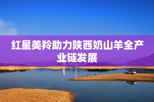 红星美羚助力陕西奶山羊全产业链发展