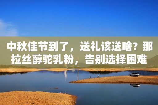 中秋佳节到了，送礼该送啥？那拉丝醇驼乳粉，告别选择困难症！