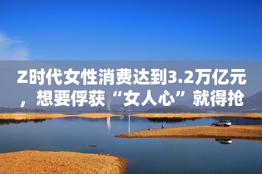 Z时代女性消费达到3.2万亿元，想要俘获“女人心”就得抢夺这一阵地