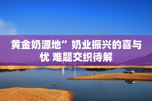 黄金奶源地”奶业振兴的喜与忧 难题交织待解