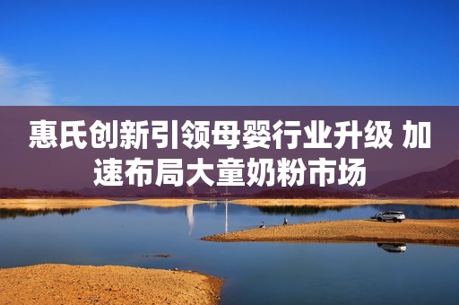 惠氏创新引领母婴行业升级 加速布局大童奶粉市场