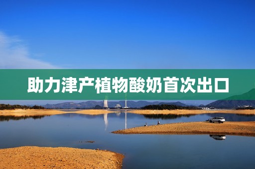 助力津产植物酸奶首次出口