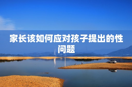 家长该如何应对孩子提出的性问题