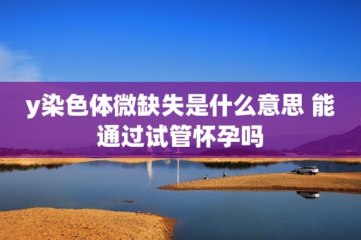 y染色体微缺失是什么意思 能通过试管怀孕吗