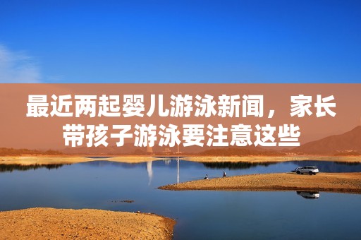 最近两起婴儿游泳新闻，家长带孩子游泳要注意这些