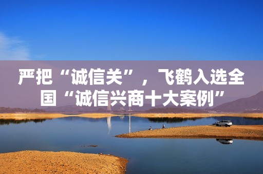 严把“诚信关”，飞鹤入选全国“诚信兴商十大案例”