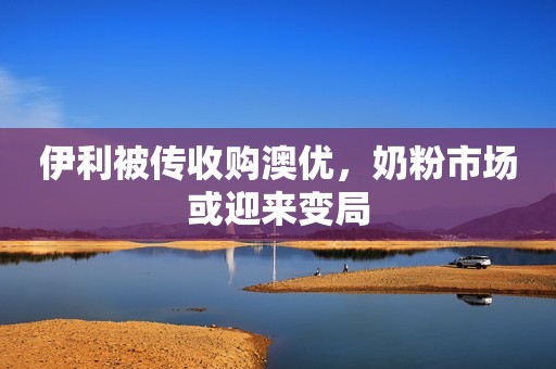 伊利被传收购澳优，奶粉市场或迎来变局