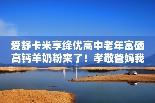 爱舒卡米享绛优高中老年富硒高钙羊奶粉来了！孝敬爸妈我选它
