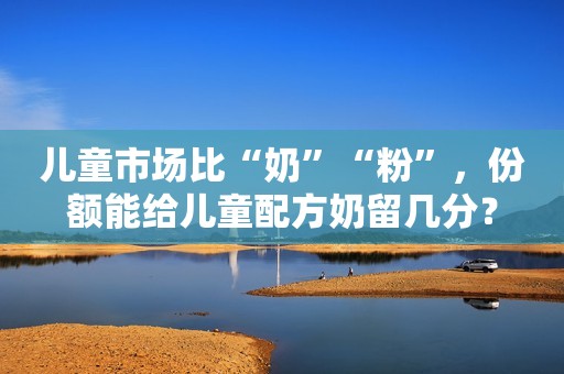 儿童市场比“奶”“粉”，份额能给儿童配方奶留几分？