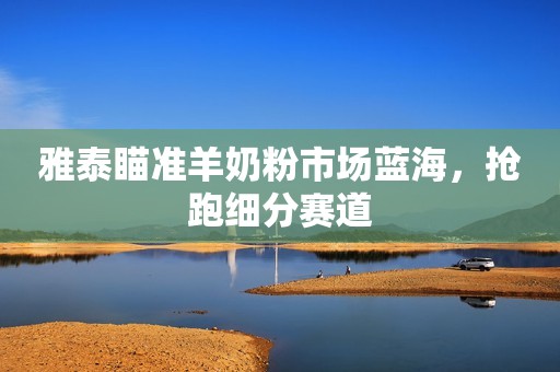 雅泰瞄准羊奶粉市场蓝海，抢跑细分赛道