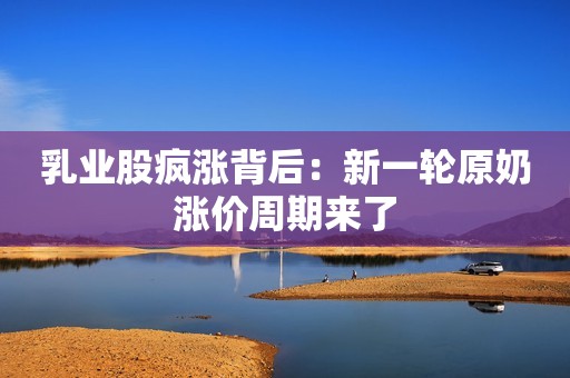 乳业股疯涨背后：新一轮原奶涨价周期来了