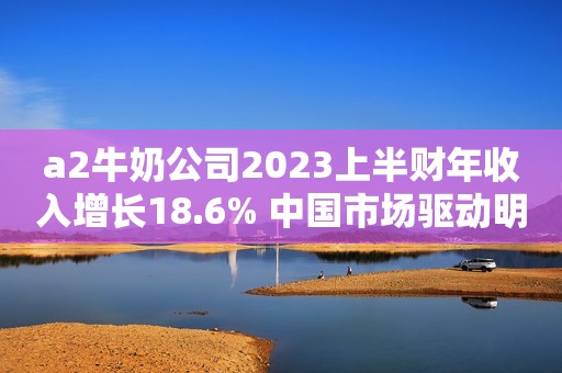 a2牛奶公司2023上半财年收入增长18.6% 中国市场驱动明显