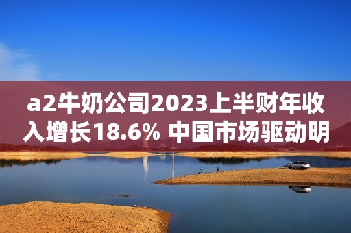a2牛奶公司2023上半财年收入增长18.6% 中国市场驱动明显