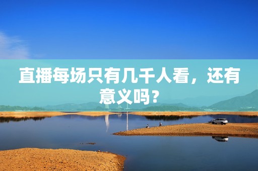 详细阅读:直播每场只有几千人看,还有意义吗? 直播每场只有几千人看,还有意义吗?