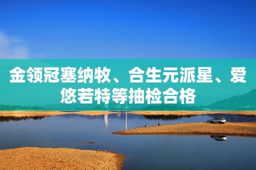 详细阅读:金领冠塞纳牧、合生元派星、爱悠若特等抽检合格 金领冠塞纳牧、合生元派星、爱悠若特等抽检合格
