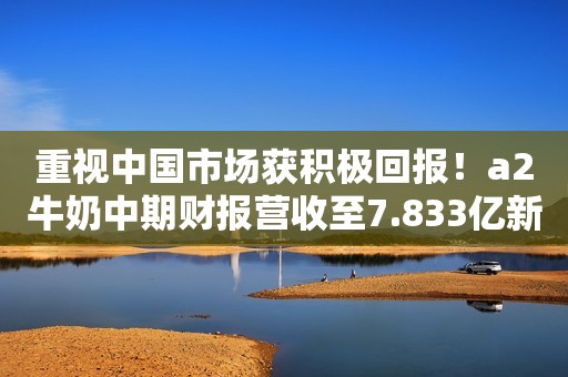 重视中国市场获积极回报！a2牛奶中期财报营收至7.833亿新西兰元