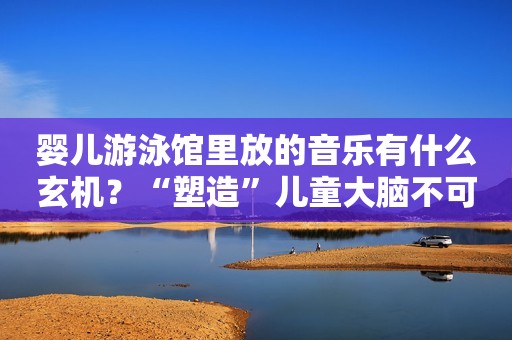 婴儿游泳馆里放的音乐有什么玄机？“塑造”儿童大脑不可少