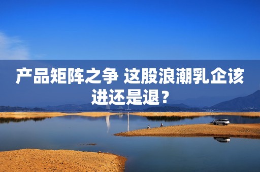 产品矩阵之争 这股浪潮乳企该进还是退？