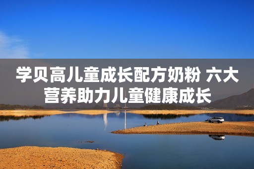 学贝高儿童成长配方奶粉 六大营养助力儿童健康成长