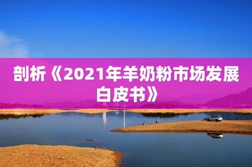 剖析《2021年羊奶粉市场发展白皮书》