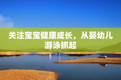 关注宝宝健康成长，从婴幼儿游泳抓起