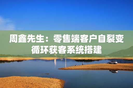 周鑫先生：零售端客户自裂变循环获客系统搭建