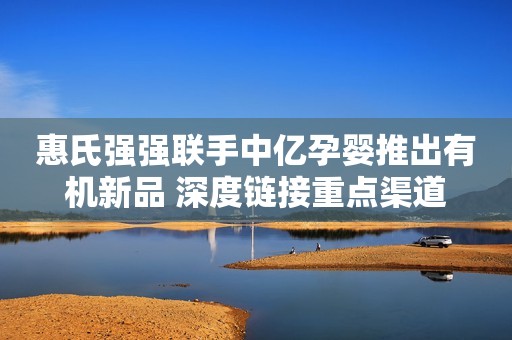 惠氏强强联手中亿孕婴推出有机新品 深度链接重点渠道