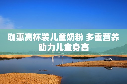 珈惠高杯装儿童奶粉 多重营养助力儿童身高