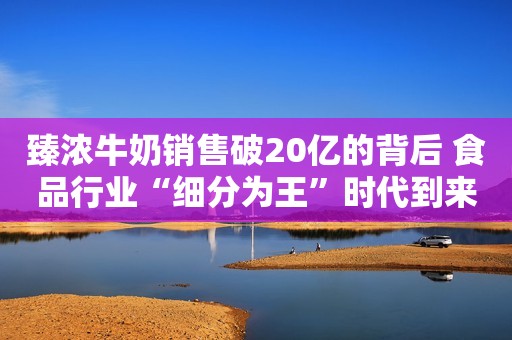 臻浓牛奶销售破20亿的背后 食品行业“细分为王”时代到来了吗？