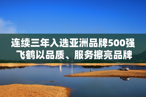 连续三年入选亚洲品牌500强 飞鹤以品质、服务擦亮品牌