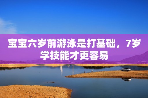 宝宝六岁前游泳是打基础，7岁学技能才更容易