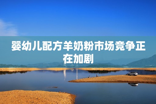 婴幼儿配方羊奶粉市场竞争正在加剧