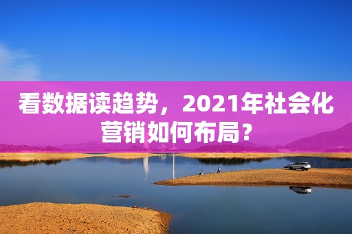 看数据读趋势，2021年社会化营销如何布局？