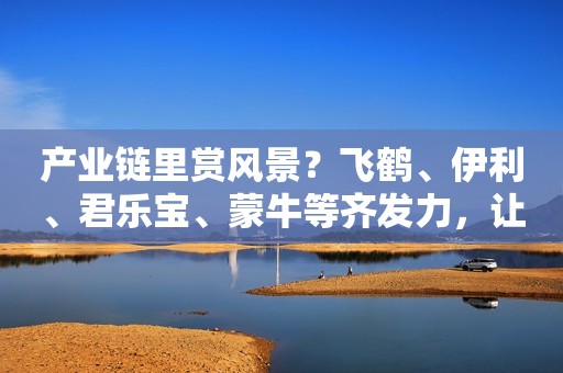 产业链里赏风景？飞鹤、伊利、君乐宝、蒙牛等齐发力，让品质看得见！