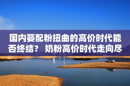 国内婴配粉扭曲的高价时代能否终结？ 奶粉高价时代走向尽头