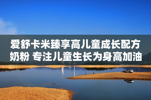 爱舒卡米臻享高儿童成长配方奶粉 专注儿童生长为身高加油