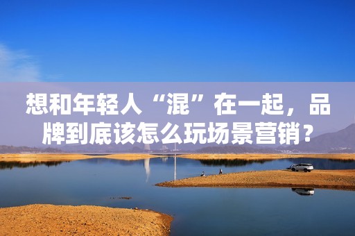 想和年轻人“混”在一起，品牌到底该怎么玩场景营销？