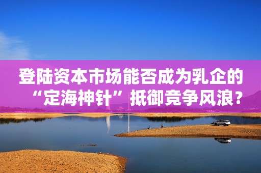 登陆资本市场能否成为乳企的“定海神针”抵御竞争风浪？