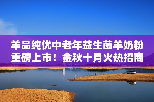 羊品纯优中老年益生菌羊奶粉重磅上市！金秋十月火热招商