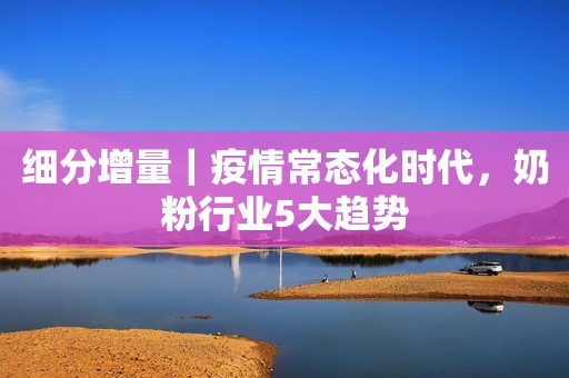 细分增量｜疫情常态化时代，奶粉行业5大趋势