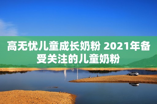 高无忧儿童成长奶粉 2021年备受关注的儿童奶粉