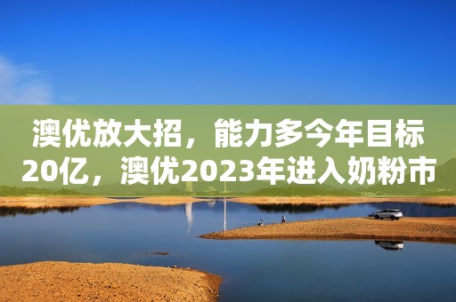 澳优放大招，能力多今年目标20亿，澳优2023年进入奶粉市场前三