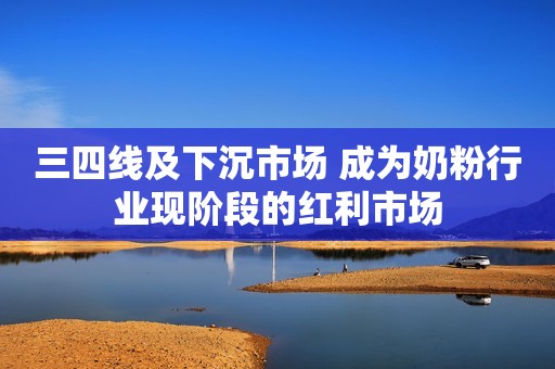三四线及下沉市场 成为奶粉行业现阶段的红利市场